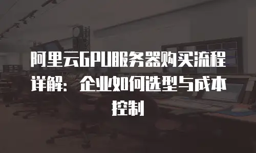 阿里云GPU服务器购买流程详解：企业如何选型与成本控制