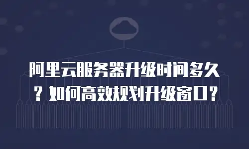 阿里云服务器升级时间多久？如何高效规划升级窗口？