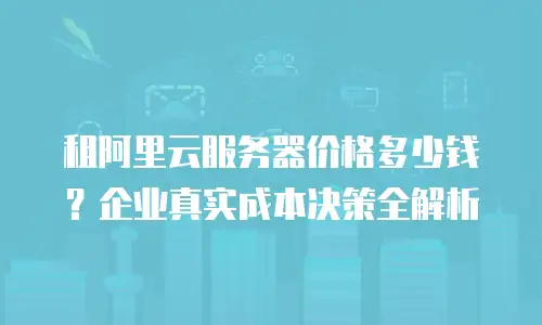 租阿里云服务器价格多少钱？企业真实成本决策全解析