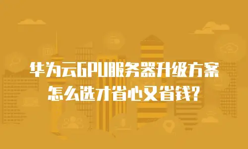 华为云GPU服务器升级方案怎么选才省心又省钱？