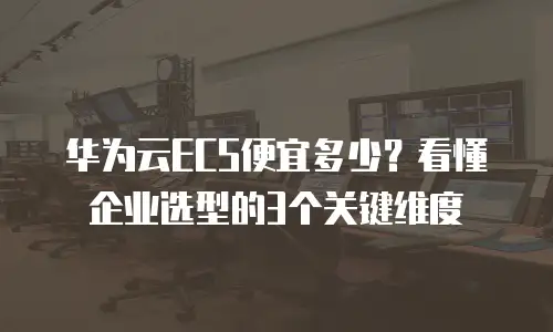 华为云ECS便宜多少？看懂企业选型的3个关键维度