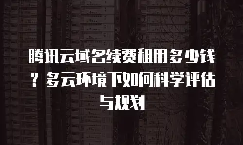 腾讯云域名续费租用多少钱？多云环境下如何科学评估与规划
