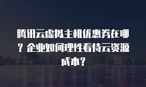 腾讯云虚拟主机优惠券在哪？企业如何理性看待云资源成本？
