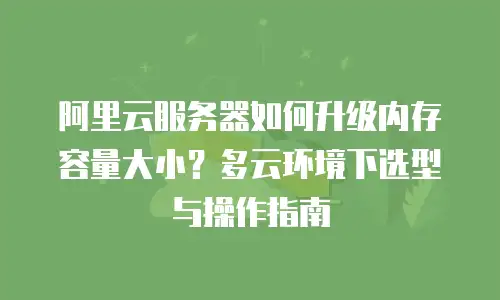 阿里云服务器如何升级内存容量大小？多云环境下选型与操作指南
