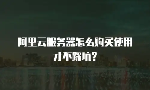 阿里云服务器怎么购买使用才不踩坑？
