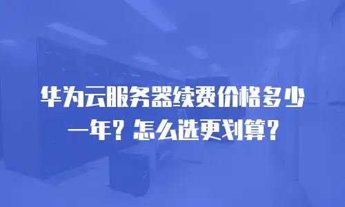 华为云服务器续费价格多少一年？怎么选更划算？