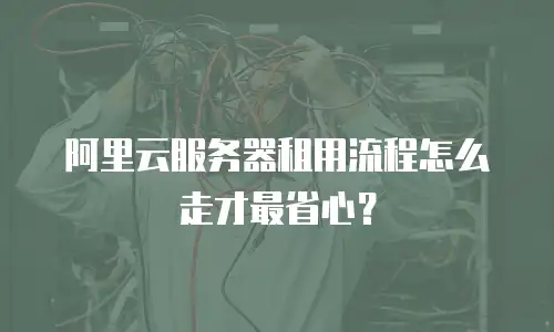 阿里云服务器租用流程怎么走才最省心？