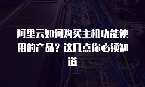 阿里云如何购买主机功能使用的产品？这几点你必须知道