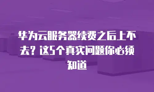 华为云服务器续费之后上不去？这5个真实问题你必须知道