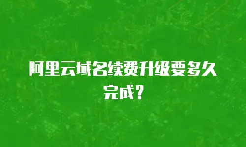 阿里云域名续费升级要多久完成？