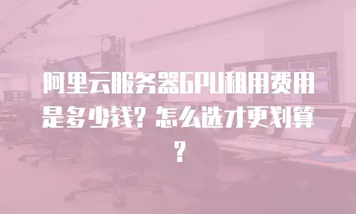 阿里云服务器GPU租用费用是多少钱？怎么选才更划算？