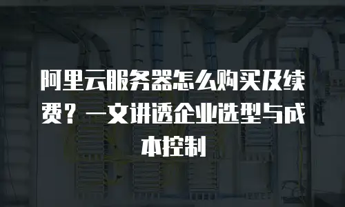 阿里云服务器怎么购买及续费？一文讲透企业选型与成本控制
