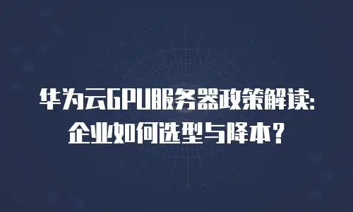 华为云GPU服务器政策解读：企业如何选型与降本？