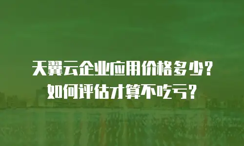 天翼云企业应用价格多少？如何评估才算不吃亏？