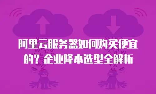 阿里云服务器如何购买便宜的？企业降本选型全解析