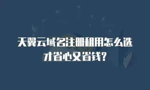 天翼云域名注册租用怎么选才省心又省钱？