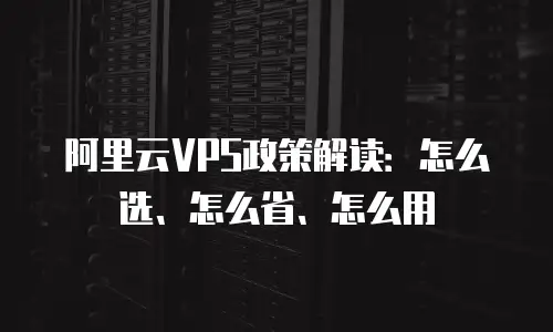 阿里云VPS政策解读：怎么选、怎么省、怎么用
