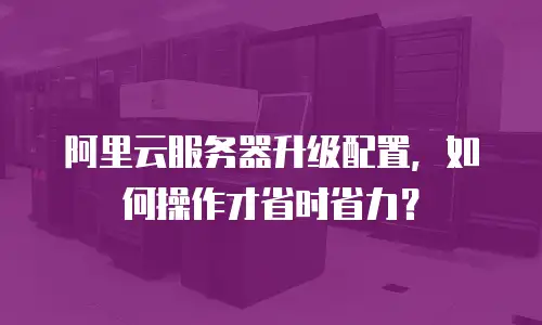 阿里云服务器升级配置，如何操作才省时省力？