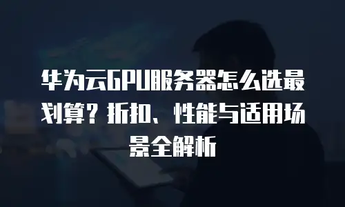 华为云GPU服务器怎么选最划算？折扣、性能与适用场景全解析