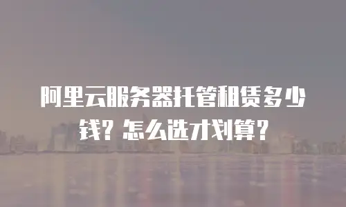 阿里云服务器托管租赁多少钱？怎么选才划算？
