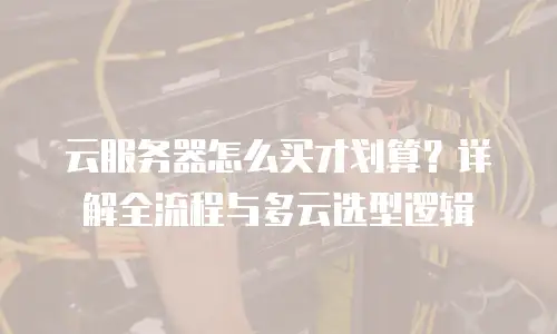 云服务器怎么买才划算？详解全流程与多云选型逻辑