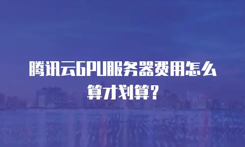 腾讯云GPU服务器费用怎么算才划算？