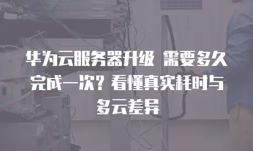 华为云服务器升级 需要多久完成一次？看懂真实耗时与多云差异