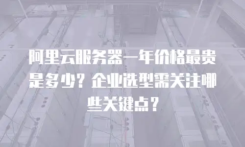 阿里云服务器一年价格最贵是多少？企业选型需关注哪些关键点？