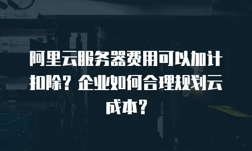 阿里云服务器费用可以加计扣除？企业如何合理规划云成本？