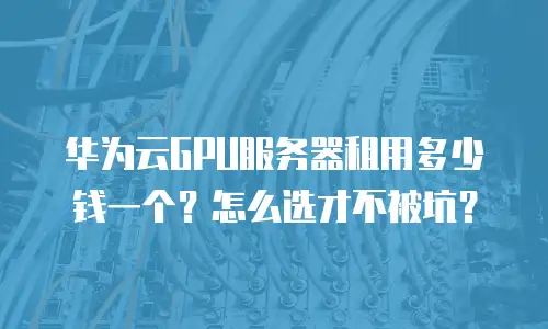 华为云GPU服务器租用多少钱一个？怎么选才不被坑？