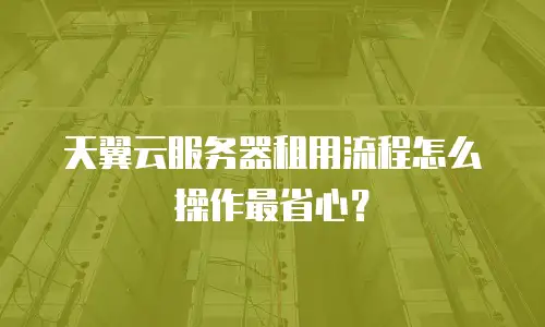 天翼云服务器租用流程怎么操作最省心？