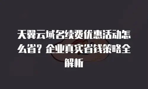 天翼云域名续费优惠活动怎么省？企业真实省钱策略全解析