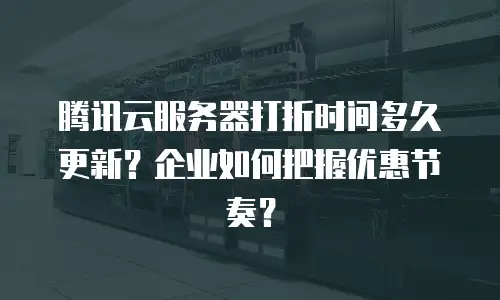 腾讯云服务器打折时间多久更新？企业如何把握优惠节奏？