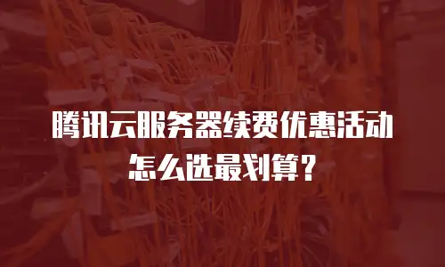 腾讯云服务器续费优惠活动怎么选最划算？