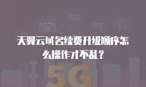 天翼云域名续费升级顺序怎么操作才不乱？
