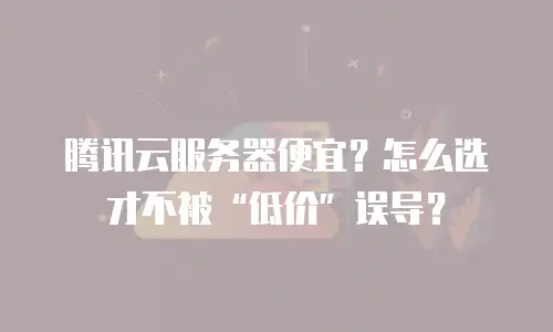腾讯云服务器便宜？怎么选才不被“低价”误导？