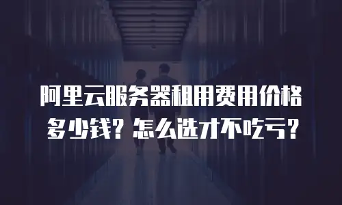 阿里云服务器租用费用价格多少钱？怎么选才不吃亏？