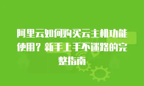 阿里云如何购买云主机功能使用？新手上手不迷路的完整指南