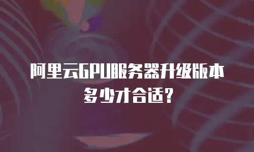 阿里云GPU服务器升级版本多少才合适？