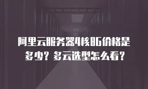 阿里云服务器4核8G价格是多少？多云选型怎么看？