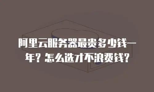 阿里云服务器最贵多少钱一年？怎么选才不浪费钱？