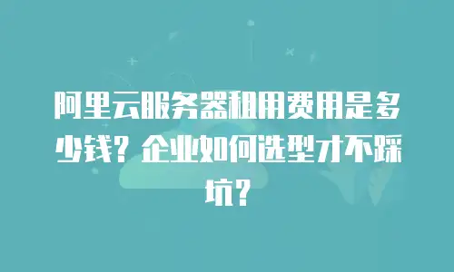 阿里云服务器租用费用是多少钱？企业如何选型才不踩坑？