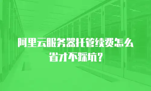 阿里云服务器托管续费怎么省才不踩坑？