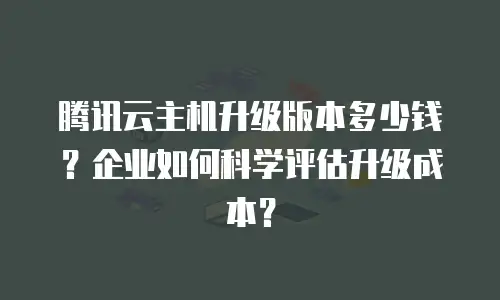 腾讯云主机升级版本多少钱？企业如何科学评估升级成本？