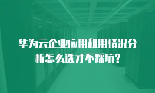 华为云企业应用租用情况分析怎么选才不踩坑？
