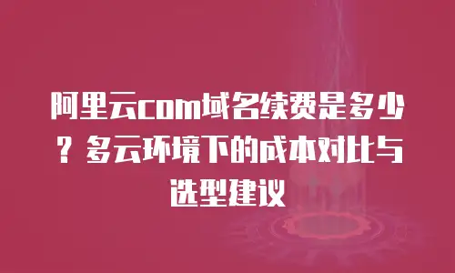 阿里云com域名续费是多少？多云环境下的成本对比与选型建议
