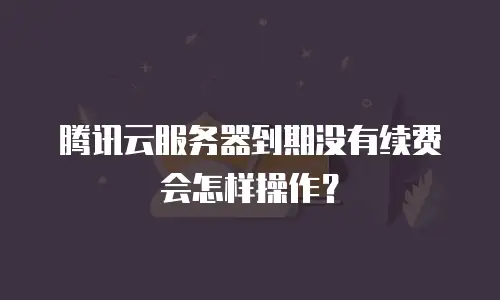 腾讯云服务器到期没有续费会怎样操作？