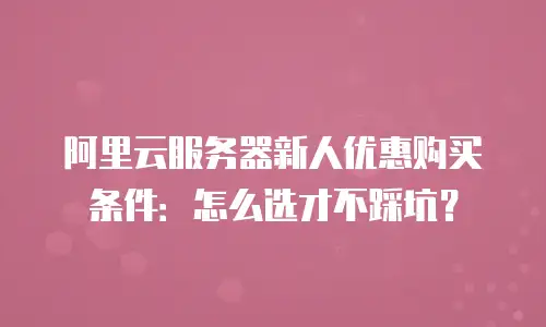 阿里云服务器新人优惠购买条件：怎么选才不踩坑？