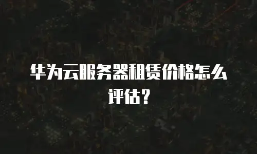 华为云服务器租赁价格怎么评估？