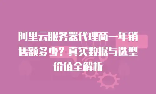 阿里云服务器代理商一年销售额多少？真实数据与选型价值全解析